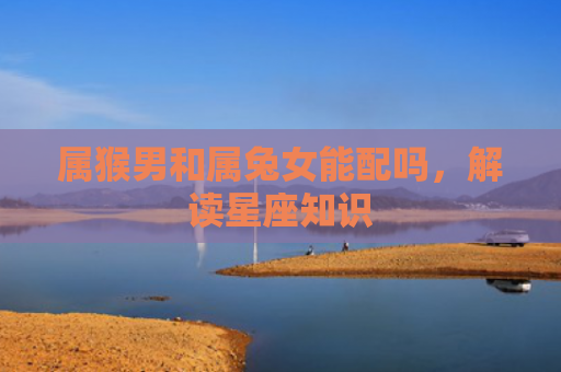 属猴男和属兔女能配吗，解读星座知识
