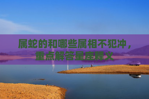 属蛇的和哪些属相不犯冲，重点解答星座释义