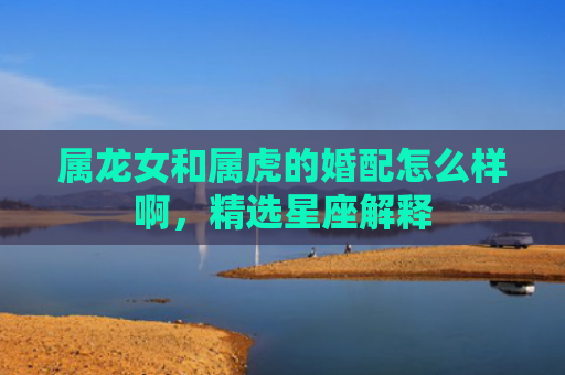 属龙女和属虎的婚配怎么样啊，精选星座解释