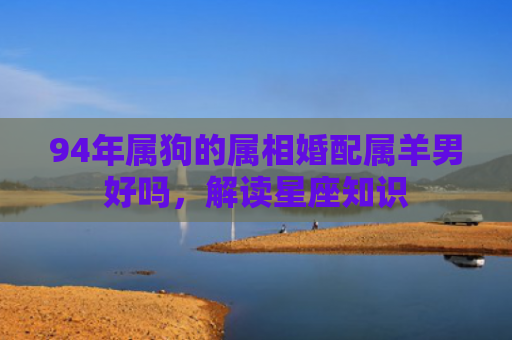 94年属狗的属相婚配属羊男好吗，解读星座知识