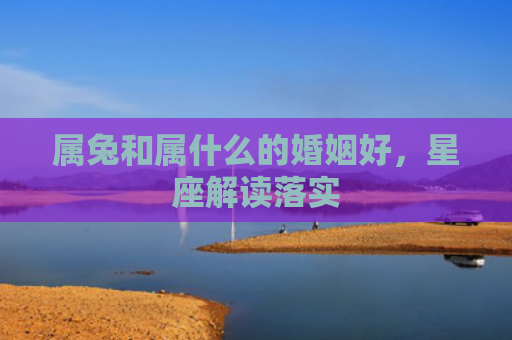 属兔和属什么的婚姻好，星座解读落实