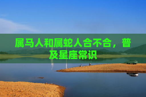 属马人和属蛇人合不合，普及星座常识