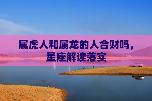 属虎人和属龙的人合财吗，星座解读落实
