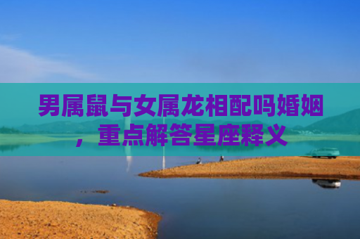 男属鼠与女属龙相配吗婚姻，重点解答星座释义