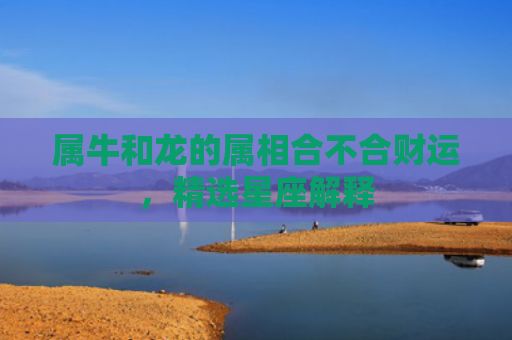 属牛和龙的属相合不合财运，精选星座解释