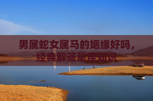 男属蛇女属马的姻缘好吗，经典解答星座知识