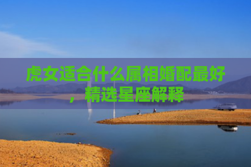 虎女适合什么属相婚配最好，精选星座解释