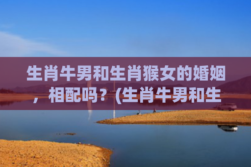 生肖牛男和生肖猴女的婚姻，相配吗？(生肖牛男和生肖猴女的婚姻免费)