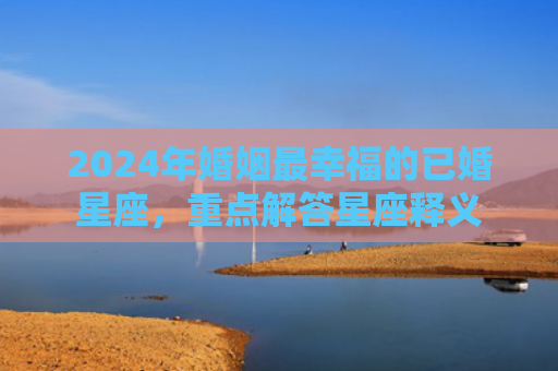 2024年婚姻最幸福的已婚星座，重点解答星座释义