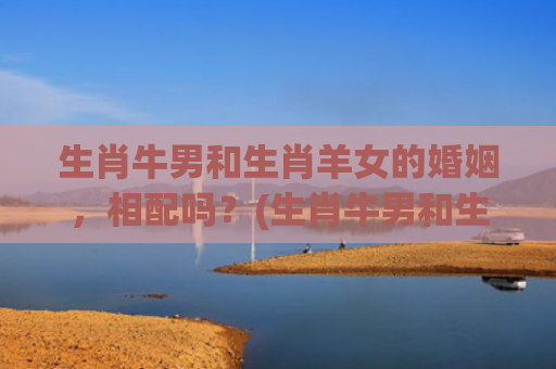 生肖牛男和生肖羊女的婚姻，相配吗？(生肖牛男和生肖羊女)