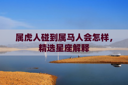 属虎人碰到属马人会怎样，精选星座解释