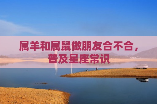 属羊和属鼠做朋友合不合，普及星座常识