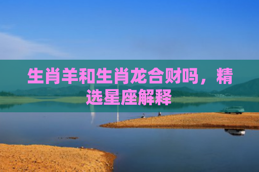 生肖羊和生肖龙合财吗，精选星座解释
