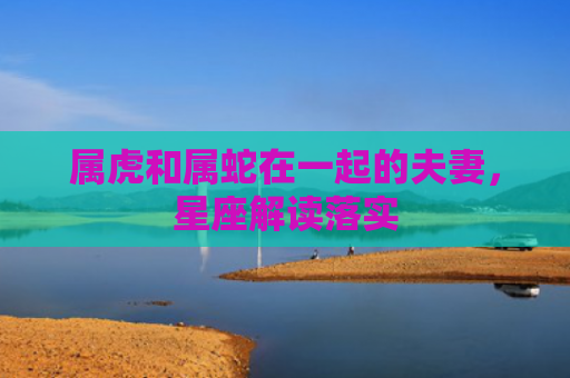 属虎和属蛇在一起的夫妻，星座解读落实