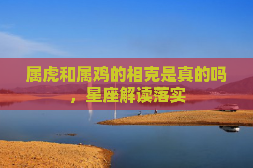 属虎和属鸡的相克是真的吗，星座解读落实