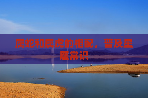 属蛇和属虎的相配，普及星座常识