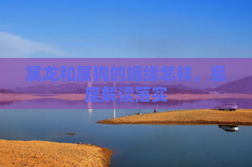 属龙和属狗的姻缘怎样，星座解读落实