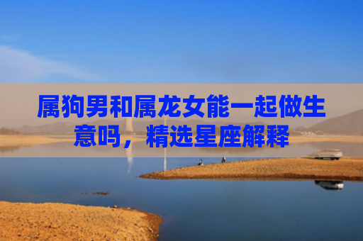 属狗男和属龙女能一起做生意吗，精选星座解释
