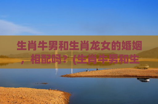 生肖牛男和生肖龙女的婚姻，相配吗？(生肖牛男和生肖龙女适合做夫妻吗?)