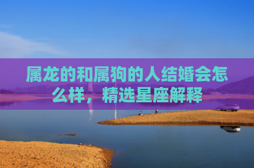 属龙的和属狗的人结婚会怎么样，精选星座解释