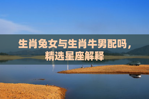 生肖兔女与生肖牛男配吗，精选星座解释