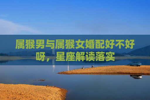 属猴男与属猴女婚配好不好呀，星座解读落实