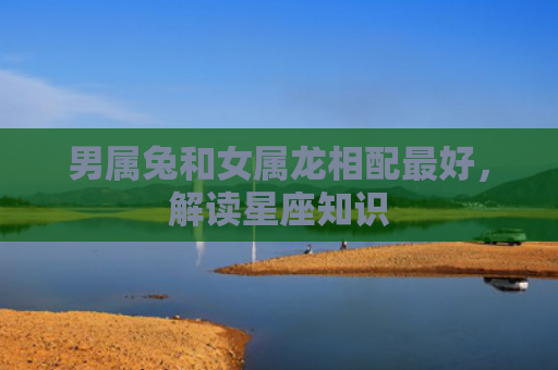 男属兔和女属龙相配最好，解读星座知识
