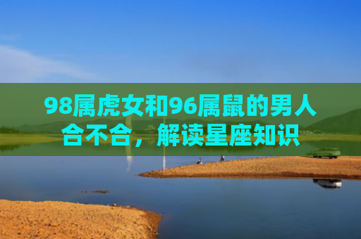 98属虎女和96属鼠的男人合不合，解读星座知识