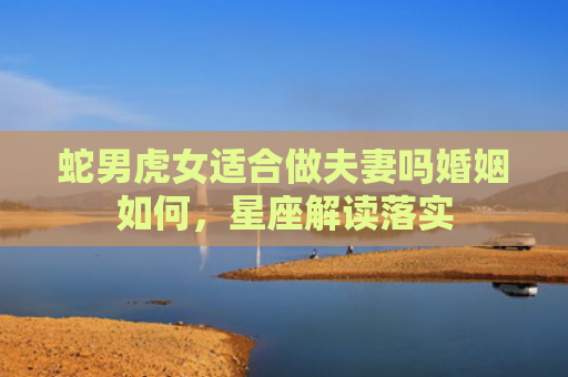 蛇男虎女适合做夫妻吗婚姻如何，星座解读落实