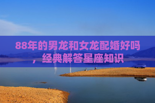 88年的男龙和女龙配婚好吗，经典解答星座知识