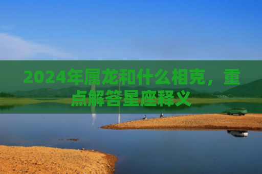 2024年属龙和什么相克，重点解答星座释义