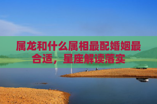属龙和什么属相最配婚姻最合适，星座解读落实