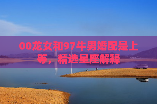 00龙女和97牛男婚配是上等，精选星座解释