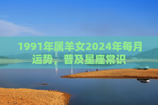 1991年属羊女2024年每月运势，普及星座常识