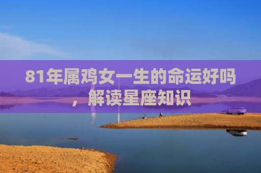 81年属鸡女一生的命运好吗，解读星座知识