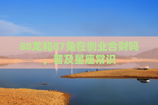 88龙和87兔在创业合财吗，普及星座常识