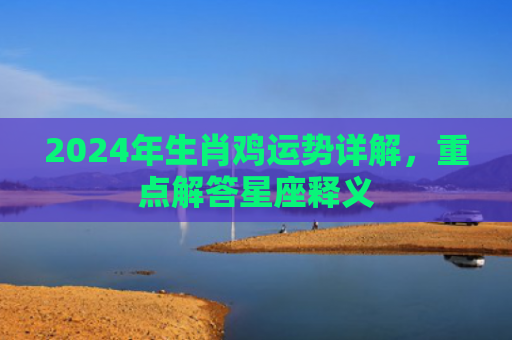2024年生肖鸡运势详解，重点解答星座释义
