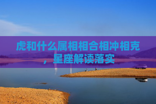 虎和什么属相相合相冲相克，星座解读落实