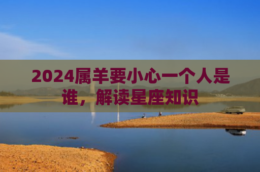 2024属羊要小心一个人是谁，解读星座知识
