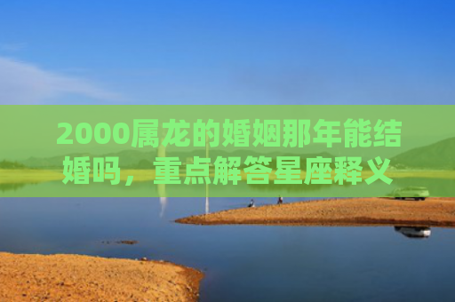 2000属龙的婚姻那年能结婚吗，重点解答星座释义