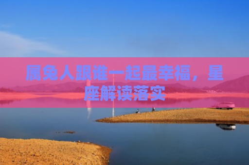 属兔人跟谁一起最幸福，星座解读落实