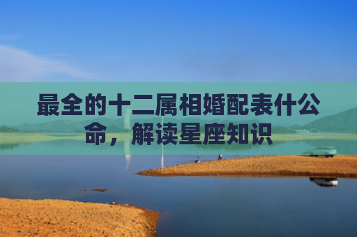 最全的十二属相婚配表什公命，解读星座知识