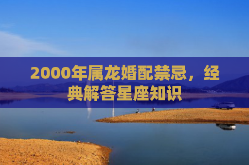 2000年属龙婚配禁忌，经典解答星座知识