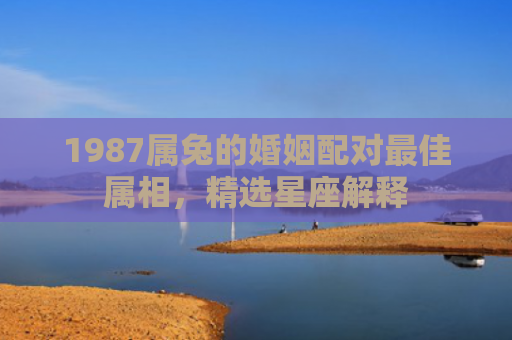 1987属兔的婚姻配对最佳属相，精选星座解释