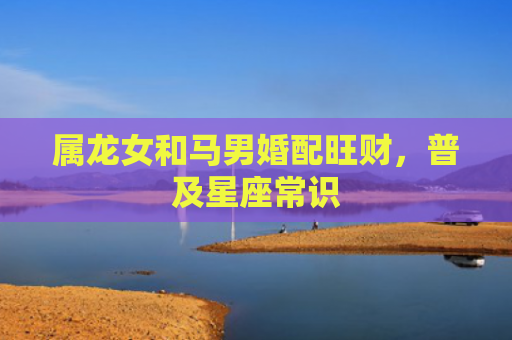 属龙女和马男婚配旺财，普及星座常识