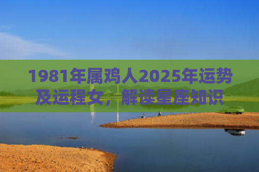 1981年属鸡人2025年运势及运程女，解读星座知识