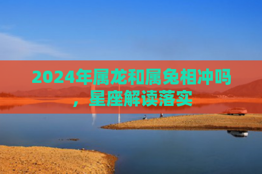 2024年属龙和属兔相冲吗，星座解读落实