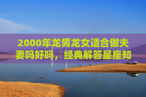 2000年龙男龙女适合做夫妻吗好吗，经典解答星座知识