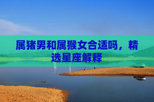 属猪男和属猴女合适吗，精选星座解释