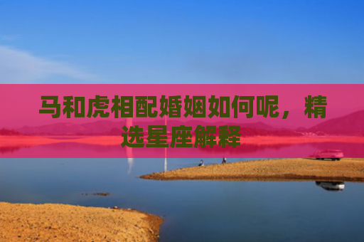 马和虎相配婚姻如何呢，精选星座解释